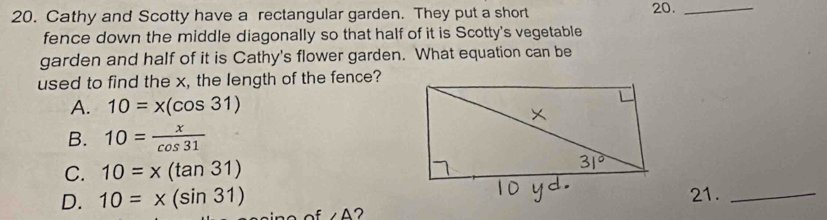 Cathy and Scotty have a rectangular garden. They put a short 20._
fence down the middle diagonally so that half of it is Scotty's vegetable
garden and half of it is Cathy's flower garden. What equation can be
used to find the x, the length of the fence?
A. 10=x(cos 31)
B. 10= x/cos 31 
C. 10=x(tan 31)
21._
D. 10=x(sin 31) ∠ A