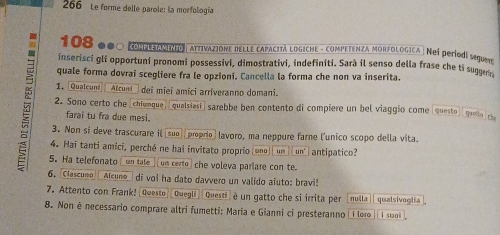 266 Le forme delle parole: la morfología
108 000 (NEONTTLD ATtiVAZIONE DELLE CAPACITÃ LOGICHE - COMPETENZA MORFOLOGICA ) Neí períodí sequae 
inserisci gli opportuni pronomi possessivi, dimostrativi, indefiniti. Sarà il senso della frase che ti sugger 
quale forma dovrai scegliere fra le opzioni. Cancella la forma che non va inserita. 
1. [Qualcuni Atcuni dei miei amici arriveranno domani. 
2. Sono certo che[chiunque, [qualsiasi] sarebbe ben contento di compiere un bel viaggio come [questo] [ quell coe 
farai tu fra due mesi. 
3. Non si deve trascurare il suo] |proprio) lavoro, ma neppure farne l'unico scopo della vita. 
4. Hai tanti amici, perché ne hai invitato proprio uno “” un' antipatico? 
5. Ha telefonato un tale ] un certo che voleva parlare con te. 
6. Ciascuno Alcuno_ di voi ha dato davvero un valido aluto: bravi! 
7. Attento con Frank! (Questo|[Quegli]|Questi) è un gatto che si irrita per [nulla qualsivoglia 
8. Non é necessario comprare altri fumetti: Maria e Gianni ci presteranno i loro i suai