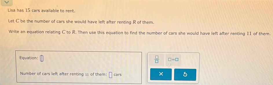 Lisa has 15 cars available to rent. 
Let C be the number of cars she would have left after renting R of them. 
Write an equation relating C to R. Then use this equation to find the number of cars she would have left after renting 11 of them. 
Equation:
 □ /□   □ =□
Number of cars left after renting 11 of them: cars ×