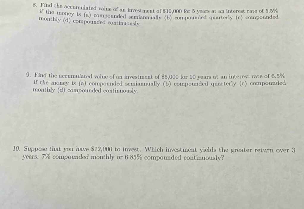 Find the accumulated value of an investment of $10,000 for 5 years at an interest rate of 5.5%
if the money is (a) compounded semiannually (b) compounded quarterly (c) compounded
monthly (d) compounded continuously.
9. Find the accumulated value of an investment of $5,000 for 10 years at an interest rate of 6.5%
if the money is (a) compounded semiannually (b) compounded quarterly (c) compounded
monthly (d) compounded continuously.
10. Suppose that you have $12,000 to invest. Which investment yields the greater return over 3
years : 7% compounded monthly or 6.85% compounded continuously?