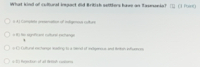 What kind of cultural impact did British settlers have on Tasmania? (1 Point)
# A) Compliete presenvation of indigenous culture
o B) ho significant cultural exchange
o C) Culturat exchange leading to a blend of indigerous and British influences
# DJ Rejection of all firitish customs