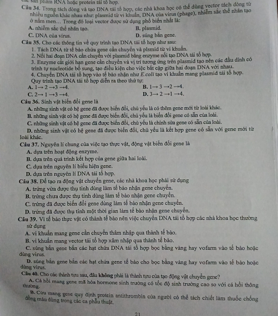 an phẩm RNA hoặc protein tái tổ hợp.
Cầu 34. Trong tách đòng và tạo DNA tải tổ hợp, các nhà khoa học có thể dùng vector tách đồng từ
nhiều nguồn khác nhau như: plasmid từ vì khuẩn, DNA của virus (phage), nhiễm sắc thể nhân tạo
ở nằm men... Trong đó loại vector được sử dụng phổ biến nhất là:
A. nhiễm sắc thể nhân tạo. B. plasmid.
C. DNA của virus. D. súng bắn gene.
Câu 35. Cho các thông tin về quy trình tạo DNA tái tổ hợp như sau:
1. Tách DNA từ tế bảo chứa gene cần chuyền và plsmid từ vi khuẩn.
2. Nổi hai đoạn DNA cần chuyển với plasmid bằng enzyme nổi tạo DNA tái tổ hợp.
3. Enzyme cắt giới hạn gene cần chuyển và vị trí tương ứng trên plasmid tạo nên các đầu dính có
trình tự nucleotide bổ sung, tạo điều kiện cho việc bắt cặp giữa hai đoạn DNA với nhau.
4. Chuyển DNA tái tổ hợp vào tế bảo nhận như E.coli tạo vi khuẩn mang plasmid tái tổ hợp.
Quy trình tạo DNA tái tổ hợp diễn ra theo thứ tự:
A. 1→ 2 →3 →4. B. 1→ 3 →2 →4.
C. 2→ 1 →3 →4. D. 3→ 2 →1 →4.
Câu 36. Sinh vật biến đổi gene là
A. những sinh vật có hệ gene đã được biển đồi, chủ yếu là có thêm gene mới từ loài khác.
B. những sinh vật có hệ gene đã được biển đồi, chủ yếu là biến đổi gene có sẵn của loài.
C. những sinh vật có hệ gene đã được biển đổi, chủ yếu là chỉnh sửa gene có sẵn của loài.
D. những sinh vật có hệ gene đã được biển đổi, chủ yếu là kết hợp gene có sẵn với gene mới từ
loài khác.
Câu 37. Nguyên lí chung của việc tạo thực vật, động vật biến đổi gene là
A. dựa trên hoạt động enzyme.
B. dựa trên quá trình kết hợp của gene giữa hai loài.
C. dựa trên nguyên lí biểu hiện gene.
D. dựa trên nguyên lí DNA tái tổ hợp.
Câu 38. Để tạo ra động vật chuyền gene, các nhà khoa học phải sử dụng
A. trứng vừa được thụ tinh dùng làm tế bảo nhận gene chuyển.
B. trứng chưa được thụ tinh dùng làm tế bảo nhận gene chuyển.
C. trứng đã được biển đổi gene dùng làm tế bào nhận gene chuyển.
D. trứng đã được thụ tinh một thời gian làm tế bào nhận gene chuyển.
Câu 39. Vì tế bảo thực vật có thành tế bào nên việc chuyển DNA tái tổ hợp các nhà khoa học thường
sử dụng
A. vi khuẩn mang gene cần chuyển thâm nhập qua thành tế bào.
B. vi khuẩn mang vector tái tổ hợp xâm nhập qua thành tế bào.
C. súng bắn gene bắn các hạt chứa DNA tái tổ hợp bọc bằng vàng hay vofarm vào tế bảo hoặc
dùng virus
D. súng bắn gene bắn các hạt chứa gene tế bào cho bọc bằng vàng hay vofarm vào tế bào hoặc
dùng virus.
Cầu 40. Cho các thành tựu sau, đầu không phải là thành tựu của tạo động vật chuyển gene?
A. Cá hồi mang gene mã hóa hormone sinh trưởng có tốc độ sinh trưởng cao so với cá hồi thông
thường.
B. Cừu mang gene quy định protein antithrombin của người có thể tách chiết làm thuốc chống
đồng máu dùng trong các ca phẫu thuật.
21
