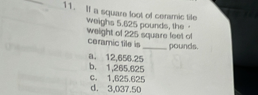 If a square foot of ceramic tile
weighs 5.625 pounds, the ·
weight of 225 square feet of
ceramic tile is _pounds.
a. 12,656.25
b. 1,265.625
c. 1,625.625
d. 3,037.50