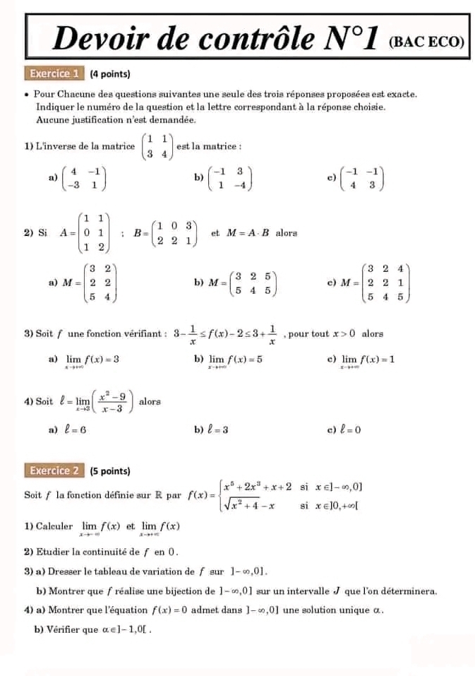 Devoir de contrôle N°1 (BAC ECO)
Exercice 1 (4 points)
Pour Chacune des questions suivantes une seule des trois réponses proposées est exacte.
Indiquer le numéro de la question et la lettre correspondant à la réponse choisie.
Aucune justification n'est demandée.
1) L'inverse de la matrice beginpmatrix 1&1 3&4endpmatrix est la matrice :
a) beginpmatrix 4&-1 -3&1endpmatrix beginpmatrix -1&3 1&-4endpmatrix beginpmatrix -1&-1 4&3endpmatrix
b)
c)
2) Si A=beginpmatrix 1&1 0&1 1&2endpmatrix; B=beginpmatrix 1&0&3 2&2&1endpmatrix et M=A· B alors
a) M=beginpmatrix 3&2 2&2 5&4endpmatrix M=beginpmatrix 3&2&4 2&2&1 5&4&5endpmatrix
b) M=beginpmatrix 3&2&5 5&4&5endpmatrix c)
3) Soitf une fonction vérifiant : 3- 1/x ≤ f(x)-2≤ 3+ 1/x  , pour tout x>0 alors
b)
a) limlimits _xto +∈fty f(x)=3 limlimits _xto +∈fty f(x)=5 c) limlimits _xto +∈fty f(x)=1
4) Soi _1 ell =limlimits _xto 3( (x^2-9)/x-3 ) alors
a) ell =6 b) ell =3 c) ell =0
Exercice 2 (5 points)
Soit ƒ la fonction définie sur R par f(x)=beginarrayl x^5+2x^3+x+2six∈ ]-∈fty ,0] sqrt(x^2+4)-xsix∈ ]0,+∈fty [endarray.
1) Calculer limlimits _xto -∈fty f(x) et limlimits _xto +∈fty f(x)
2) Etudier la continuité de fen0
3) a) Dresser le tableau de variation de f sur ]-∈fty ,0].
b) Montrer que f réalise une bijection de 1-∈fty ,0] sur un intervalle J que l'on déterminera.
4) a) Montrer que l'équation f(x)=0 admet dans ]-∈fty ,0] une solution unique α.
b) Vérifier que alpha ∈ ]-1,0[.