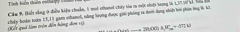 Tính biên thiên enthalpy cha c 
Câu 9. Biết rằng ở điều kiện chuẩn, 1 mol ethanol cháy tóa ra một nhiệt lượng là 1, 37. 10kJ. Nếu đột 
cháy hoàn toàn 15, 11 gam ethanol, năng lượng được giải phóng ra dưới dạng nhiệt bởi phản ứng là kJ. 
(Kết quả làm tròn đến hàng đơn vị).
+6to 2H_2(g)to 2H_2O(l)△ _1H_(28)°=-572kJ