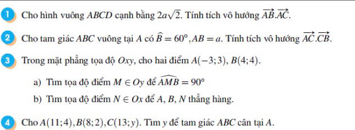 Cho hình vuông ABCD cạnh bằng 2asqrt(2). Tính tích vô hướng vector AB. vector AC. 
2 Cho tam giác ABC vuông tại A có widehat B=60°, AB=a Tính tích vô hướng vector AC.vector CB. 
3 Trong mặt phẳng tọa độ Oxy, cho hai điểm A(-3;3), B(4;4). 
a) Tìm tọa độ điểm M∈ Oy để widehat AMB=90°
b) Tìm tọa độ điểm N∈ Ox để A, B, N thẳng hàng. 
4 Cho A(11;4), B(8;2), C(13;y). Tìm y để tam giác ABC cân tại A.