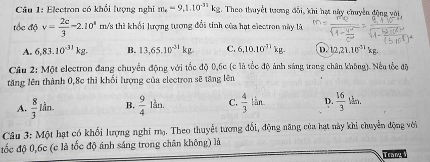 Electron có khối lượng nghi m_e=9,1.10^(-31)kg. Theo thuyết tương đối, khi hạt này chuyền động với
tốc độ v= 2c/3 =2.10^8m/s thì khối lượng tương đối tính của hạt electron này là
A. 6,83.10^(-31)kg. B. 13,65.10^(-31)kg. C. 6,10.10^(-31)kg. D. 1,2,21.10^(-31)kg. 
Câu 2: Một electron đang chuyền động với tốc độ 0,6c (c là tốc độ ánh sáng trong chân không). Nếu tốc độ
tăng lên thành 0,8c thì khối lượng của electron sẽ tăng lên
A.  8/3 lan  9/4 lan.  4/3 lin. D.  16/3 lan. 
B.
C.
Câu 3: Một hạt có khối lượng nghỉ mộ. Theo thuyết tương đối, động năng của hạt này khi chuyển động với
tốc độ 0,6c (c là tốc độ ánh sáng trong chân không) là
Trang