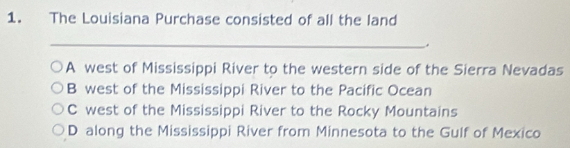 The Louisiana Purchase consisted of all the land
_
A west of Mississippi River to the western side of the Sierra Nevadas
B west of the Mississippi River to the Pacific Ocean
C west of the Mississippi River to the Rocky Mountains
D along the Mississippi River from Minnesota to the Gulf of Mexico