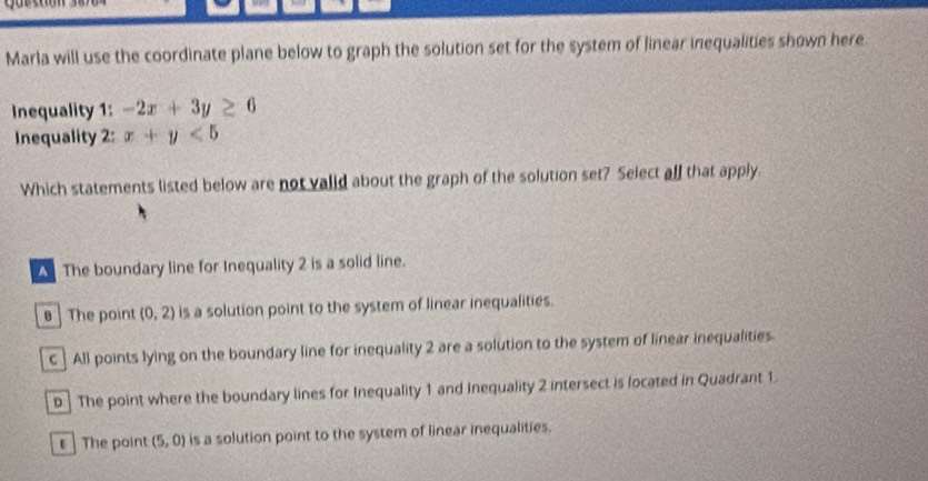 Marla will use the coordinate plane below to graph the solution set for the system of linear inequalities shown here
Inequality 1: -2x+3y≥ 6
Inequality 2: x+y<5</tex> 
Which statements listed below are not valid about the graph of the solution set? Select all that apply.
A The boundary line for Inequality 2 is a solid line.
The point (0,2) is a solution point to the system of linear inequalities.
C] All points lying on the boundary line for inequality 2 are a solution to the system of linear inequalities.
D ] The point where the boundary lines for Inequality 1 and Inequality 2 intersect is located in Quadrant 1.
The point (5,0) is a solution point to the system of linear inequalities.