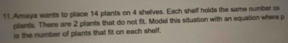 Araya wants to place 14 plants on 4 shelves. Each shelf holds the same number os 
plants. There are 2 plants that do not fit. Model this situation with an equation where p
is the number of plants that fit on each shelf.