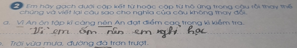 Em hãy gạch dưới cặp kết từ hoặc cặp từ hô ứng trong cậu rồi thay thế 
chúng và viết lại câu sao cho nghĩa của câu không thay đổi. 
a. Vì An ôn tập kĩ càng nên An đạt điểm cao trong kì kiểm tra. 
. Trời vừa mưa, đường đã trơn trượt.