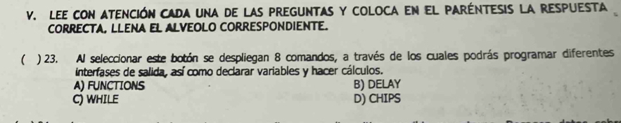 Lee con atención cada una de las preguntas y coloca en el paréntesis la respuesta
CORRECTA, LLENA EL ALVEOLO CORRESPONDIENTE.
( ) 23. Al seleccionar este botón se despliegan 8 comandos, a través de los cuales podrás programar diferentes
interfases de salida, así como declarar variables y hacer cálculos.
A) FUNCTIONS B) DELAY
C) WHILE D) CHIPS