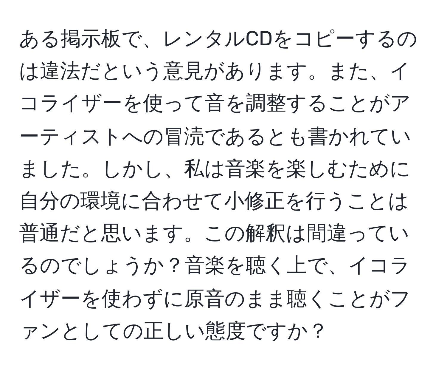 ある掲示板で、レンタルCDをコピーするのは違法だという意見があります。また、イコライザーを使って音を調整することがアーティストへの冒涜であるとも書かれていました。しかし、私は音楽を楽しむために自分の環境に合わせて小修正を行うことは普通だと思います。この解釈は間違っているのでしょうか？音楽を聴く上で、イコライザーを使わずに原音のまま聴くことがファンとしての正しい態度ですか？