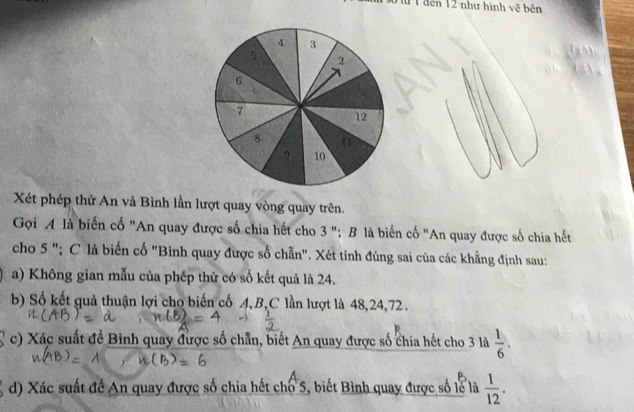 từ 1 đến 12 như hình vẽ bên 
Xét phép thử An và Bình lần lượt quay vòng quay trên. 
Gọi A là biến cố "An quay được số chia hết cho 3 "; B là biến cố "An quay được số chia hết 
cho 5 "; C là biến cố "Bình quay được số chẵn". Xét tính đúng sai của các khẳng định sau: 
a) Không gian mẫu của phép thử có số kết quả là 24. 
b) Số kết quả thuận lợi cho biến cố 4, B,C lần lượt là 48, 24, 72. 
c) Xác suất đề Bình quay được số chẵn, biết An quay được số chia hết cho 3 là  1/6 . 
d) Xác suất đề An quay được số chia hết chổ 5, biết Bình quay được số lễ là  1/12 .
