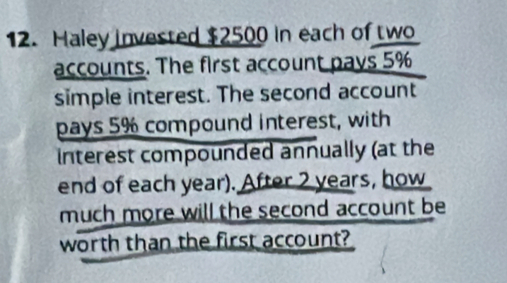 Haley invested $2500 in each of two 
accounts. The first account pays 5%
simple interest. The second account 
pays 5% compound interest, with 
nterest compounded annually (at the 
end of each year). After 2 years, how 
much more will the second account be 
worth than the first account?