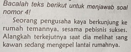 Bacalah teks berikut untuk menjawab soal 
nomor 4! 
Seorang pengusaha kaya berkunjung ke 
rumah temannya, sesama pebisnis sukses. 
Alangkah terkejutnya saat dia melihat sang 
kawan sedang mengepel lantai rumahnya.