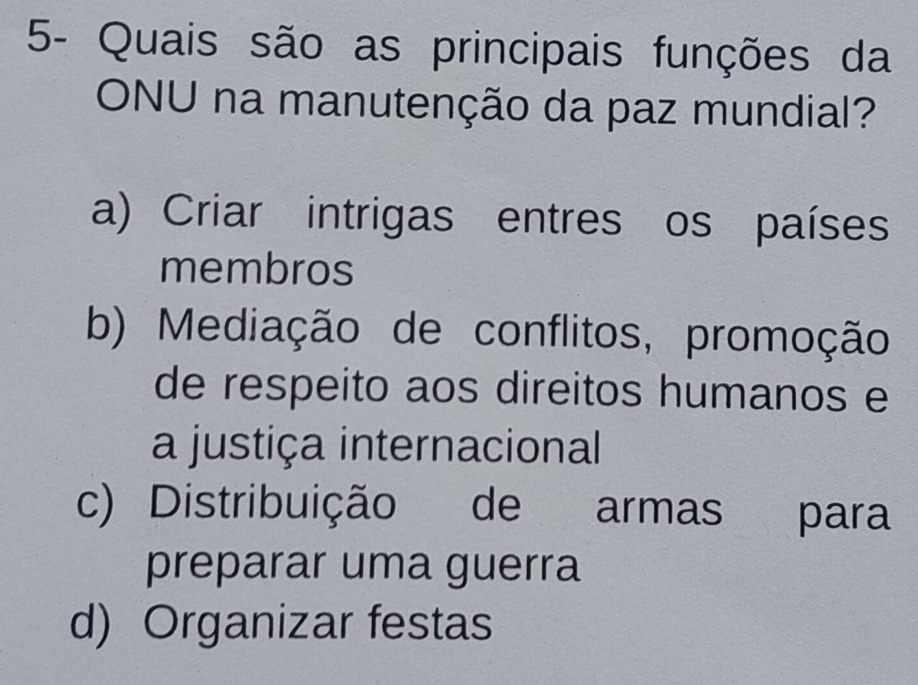 5- Quais são as principais funções da
ONU na manutenção da paz mundial?
a) Criar intrigas entres os países
membros
b) Mediação de conflitos, promoção
de respeito aos direitos humanos e
a justiça internacional
c) Distribuição de armas para
preparar uma guerra
d) Organizar festas