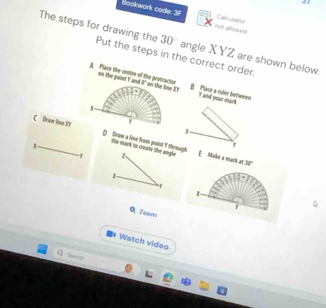 Bookwork code: 3F Calculator
not allowed
The steps for drawing the Put the steps in the correct order.
30° angle XYZ are shown below.
A Place the centre of the protractor 0° on the line XY
on the point Y and B Place a ruler between
Y and your mark
x -
Y
x
C Draw line XY D Draw a line from point Y through
Y
the mark to create the angle E Make a mark at 30°
- Y 2、
x
γ
x
Y
Q Zoom
Watch video
Seatch