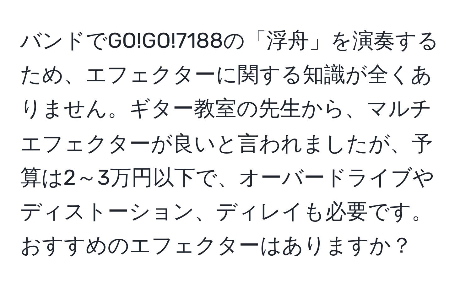 バンドでGO!GO!7188の「浮舟」を演奏するため、エフェクターに関する知識が全くありません。ギター教室の先生から、マルチエフェクターが良いと言われましたが、予算は2～3万円以下で、オーバードライブやディストーション、ディレイも必要です。おすすめのエフェクターはありますか？