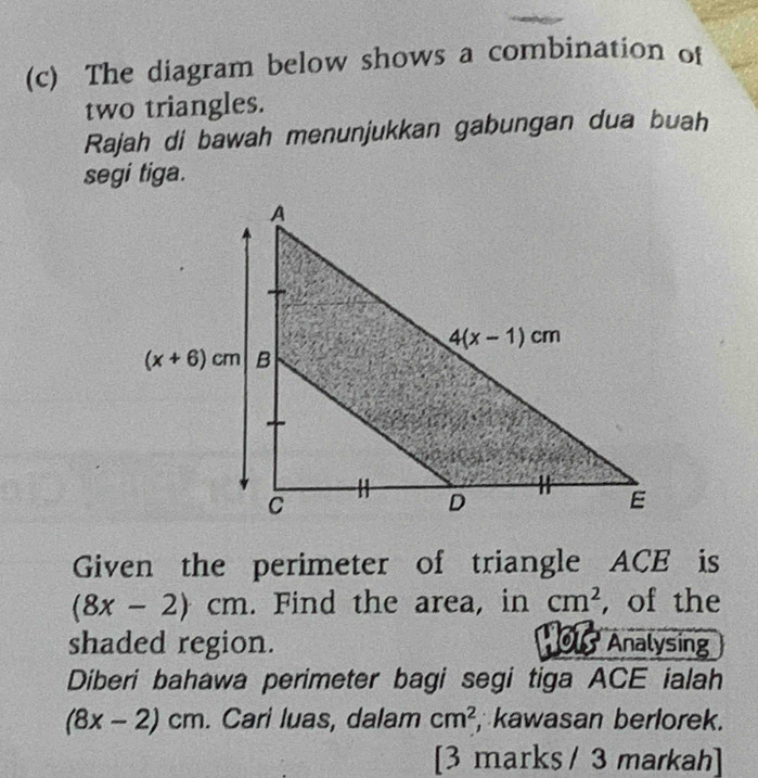 The diagram below shows a combination of
two triangles.
Rajah di bawah menunjukkan gabungan dua buah
segi tiga.
Given the perimeter of triangle ACE is
(8x-2)cm. Find the area, in cm^2 , of the
shaded region.   01 Analysing
Diberi bahawa perimeter bagi segi tiga ACE ialah
(8x-2)cm. Cari luas, dalam cm^2 , kawasan berlorek.
[3 marks / 3 markah]