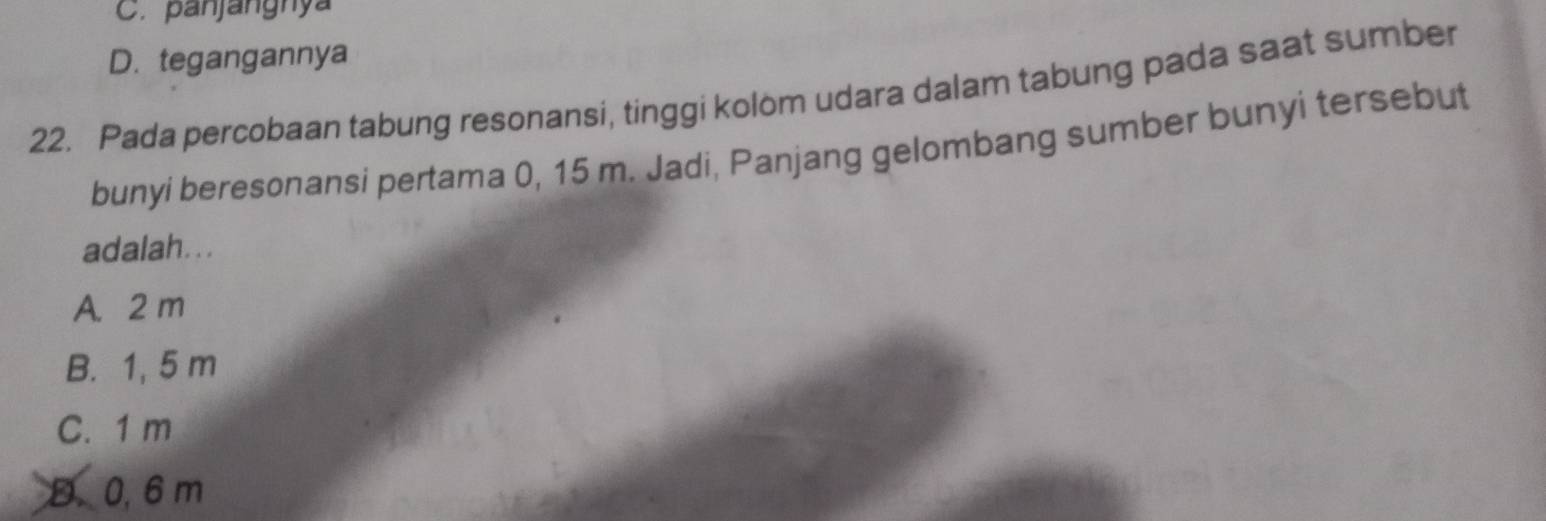 C. panjangnya
D. tegangannya
22. Pada percobaan tabung resonansi, tinggi kolom udara dalam tabung pada saat sumber
bunyi beresonansi pertama 0, 15 m. Jadi, Panjang gelombang sumber bunyi tersebut
adalah. . .
A. 2 m
B. 1, 5 m
C. 1 m
D. 0, 6 m