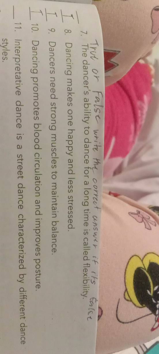 The dancer’s ability to dance for a long time is called flexibility. 
_ 
8. Dancing makes one happy and less stressed. 
_ 
T 9. Dancers need strong muscles to maintain balance. 
_ 
10. Dancing promotes blood circulation and improves posture. 
_11. Interpretative dance is a street dance characterized by different dance 
styles.