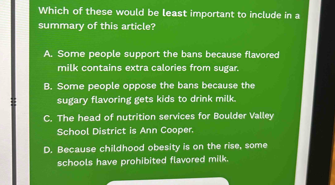 Which of these would be least important to include in a
summary of this article?
A. Some people support the bans because flavored
milk contains extra calories from sugar.
B. Some people oppose the bans because the
sugary flavoring gets kids to drink milk.
C. The head of nutrition services for Boulder Valley
School District is Ann Cooper.
D. Because childhood obesity is on the rise, some
schools have prohibited flavored milk.