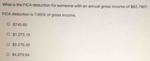 What is the FICA deduction for someone with an annual gross income of $63,790?
FICA deduction is 7.65% of gross income.
$745.65
$1,273.15
$2,276.45
$4,879.94