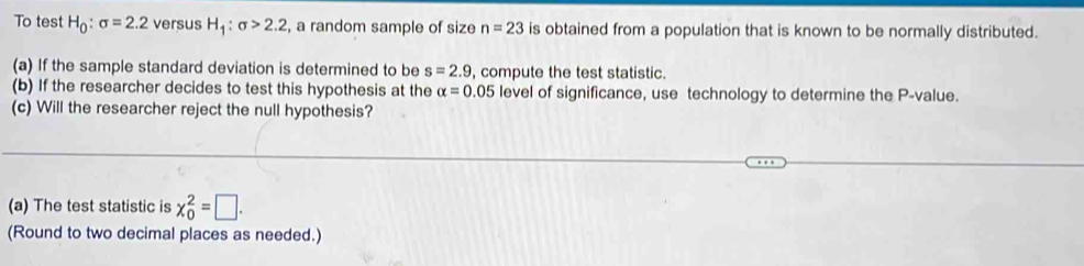 To test H_0:sigma =2.2 versus H_1:sigma >2.2 , a random sample of size n=23 is obtained from a population that is known to be normally distributed. 
(a) If the sample standard deviation is determined to be s=2.9 , compute the test statistic. 
(b) If the researcher decides to test this hypothesis at the alpha =0.05 level of significance, use technology to determine the P -value. 
(c) Will the researcher reject the null hypothesis? 
(a) The test statistic is x_0^2=□. 
(Round to two decimal places as needed.)