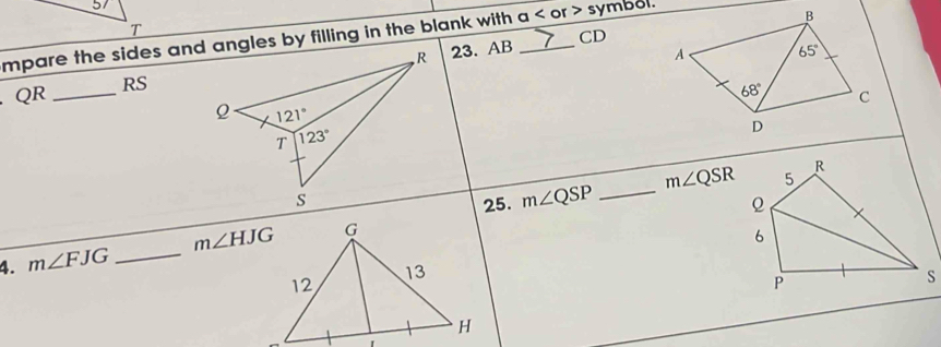 mpare the sides and angles by filling in the blank with a < or > symbol. CD
QR _23. AB
RS
m∠ QSR 5
R
25. m∠ QSP _
ρ
4. m∠ FJG _ m∠ HJG
6
P
s