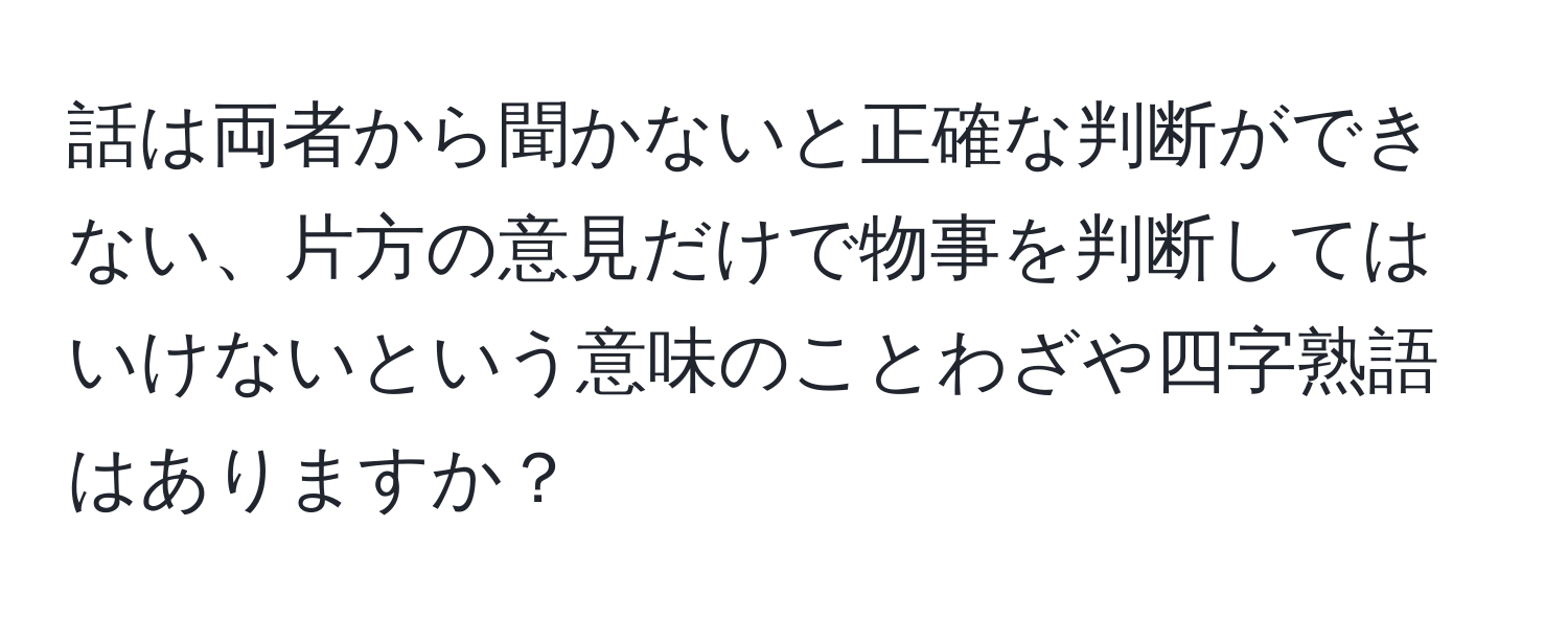 話は両者から聞かないと正確な判断ができない、片方の意見だけで物事を判断してはいけないという意味のことわざや四字熟語はありますか？