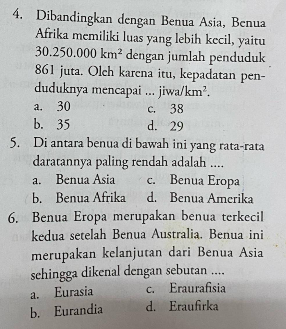 Dibandingkan dengan Benua Asia, Benua
Afrika memiliki luas yang lebih kecil, yaitu
30.250.000km^2 dengan jumlah penduduk
861 juta. Oleh karena itu, kepadatan pen-
duduknya mencapai ... . jiwa/km^2.
a. 30 c. 38
b. 35 d. 29
5. Di antara benua di bawah ini yang rata-rata
daratannya paling rendah adalah ....
a. Benua Asia c. Benua Eropa
b. Benua Afrika d. Benua Amerika
6. Benua Eropa merupakan benua terkecil
kedua setelah Benua Australia. Benua ini
merupakan kelanjutan dari Benua Asia
sehingga dikenal dengan sebutan ....
a. Eurasia
c. Eraurafisia
b. Eurandia
d. Eraufirka