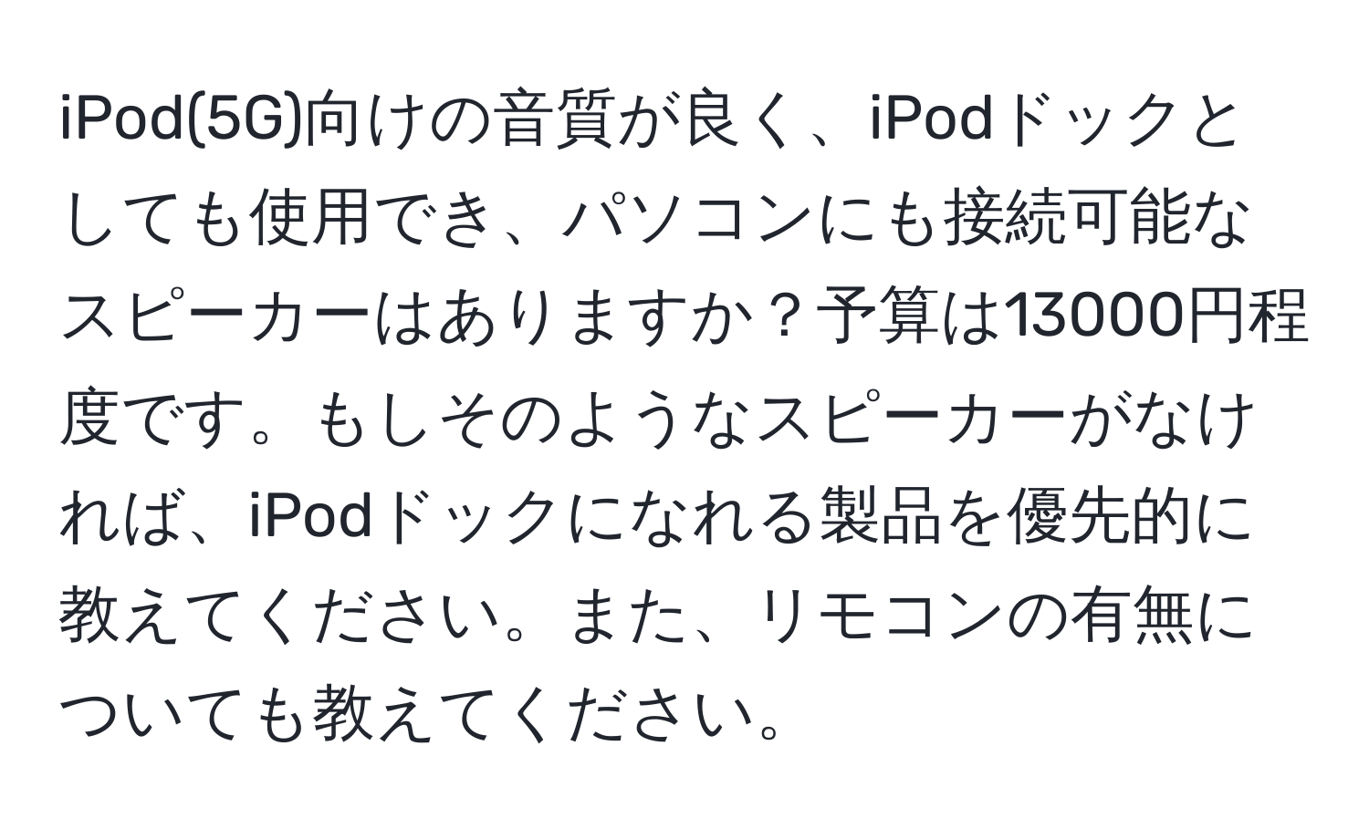 iPod(5G)向けの音質が良く、iPodドックとしても使用でき、パソコンにも接続可能なスピーカーはありますか？予算は13000円程度です。もしそのようなスピーカーがなければ、iPodドックになれる製品を優先的に教えてください。また、リモコンの有無についても教えてください。