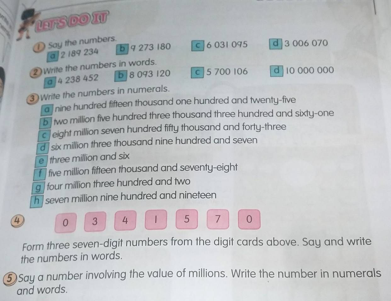 LTSDOI
D Say the numbers.
a 2 189 234 b 9 273 180 c | 6 031 095 d 3 006 070
2 Write the numbers in words.
a 4 238 452 b 8 093 120 c 5 700 106 d 10 000 000
③ Write the numbers in numerals.
a nine hundred fifteen thousand one hundred and twenty-five
b two million five hundred three thousand three hundred and sixty-one
c Jeight million seven hundred fifty thousand and forty-three
d six million three thousand nine hundred and seven
e three million and six
five million fifteen thousand and seventy-eight
g four million three hundred and two
h seven million nine hundred and nineteen
④
0 3 4 1 5 7 0
Form three seven-digit numbers from the digit cards above. Say and write
the numbers in words.
⑤Say a number involving the value of millions. Write the number in numerals
and words.