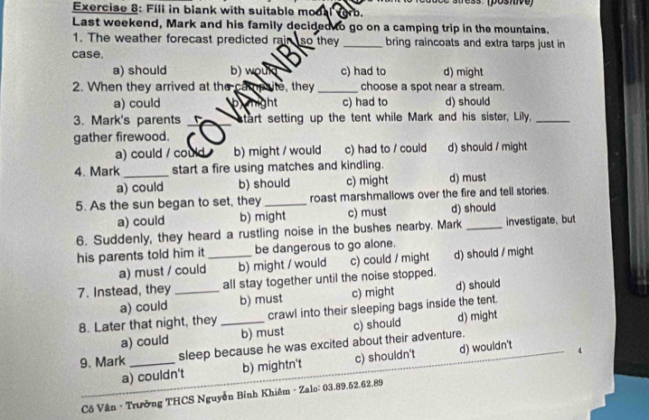 ac e stress. (posnive)
Exercise 8: Fill in blank with suitable modal vorb.
Last weekend, Mark and his family decided to go on a camping trip in the mountains.
1. The weather forecast predicted rair so they _bring raincoats and extra tarps just in
case.
a) should b) would c) had to d) might
2. When they arrived at the campsite, they_ choose a spot near a stream.
a) could bnight c) had to d) should
3. Mark's parents _start setting up the tent while Mark and his sister, Lily,_
gather firewood.
a) could / could b) might / would c) had to / could d) should / might
4. Mark _start a fire using matches and kindling.
a) could b) should c) might d) must
5. As the sun began to set, they _roast marshmallows over the fire and tell stories.
a) could b) might c) must d) should
6. Suddenly, they heard a rustling noise in the bushes nearby. Mark _investigate, but
his parents told him it _be dangerous to go alone.
a) must / could b) might / would c) could / might d) should / might
7. Instead, they _all stay together until the noise stopped.
a) could b) must c) might d) should
8. Later that night, they _crawl into their sleeping bags inside the tent.
a) could b) must c) should d) might
9. Mark _sleep because he was excited about their adventure.
a) couldn't b) mightn't c) shouldn't d) wouldn't
Cô Vận - Trường THCS Nguyễn Bỉnh Khiêm - Zalo: 03.89.52, 62.89