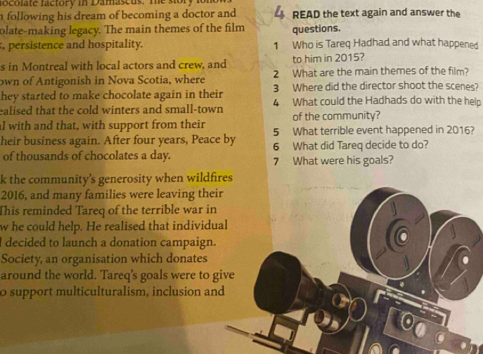 locolate factory in Damascus. me sory 1 
following his dream of becoming a doctor and READ the text again and answer the 
olate-making legacy. The main themes of the film questions. 
, persistence and hospitality. 1 Who is Tareq Hadhad and what happened 
s in Montreal with local actors and crew, and to him in 2015? 
own of Antigonish in Nova Scotia, where 2 What are the main themes of the film? 
hey started to make chocolate again in their 3 Where did the director shoot the scenes? 
ealised that the cold winters and small-town 4 What could the Hadhads do with the help 
al with and that, with support from their of the community? 
heir business again. After four years, Peace by 5 What terrible event happened in 2016? 
6 What did Tareq decide to do? 
of thousands of chocolates a day. 
7 What were his goals? 
k the community's generosity when wildfires 
2016, and many families were leaving their 
This reminded Tareq of the terrible war in 
whe could help. He realised that individual 
I decided to launch a donation campaign. 
Society, an organisation which donates 
around the world. Tareq's goals were to give 
o support multiculturalism, inclusion and
