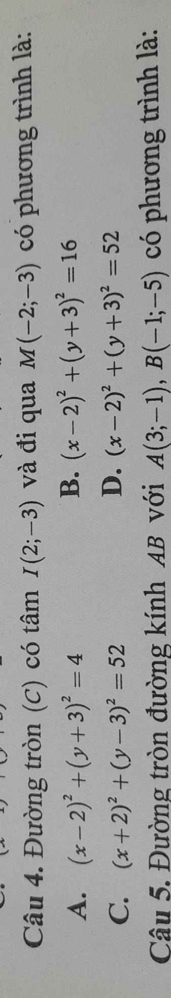 Đường tròn (c) có tâm I(2;-3) và đi qua M(-2;-3) có phương trình là:
A. (x-2)^2+(y+3)^2=4
B. (x-2)^2+(y+3)^2=16
C. (x+2)^2+(y-3)^2=52
D. (x-2)^2+(y+3)^2=52
Câu 5. Đường tròn đường kính AB với A(3;-1), B(-1;-5) có phương trình là: