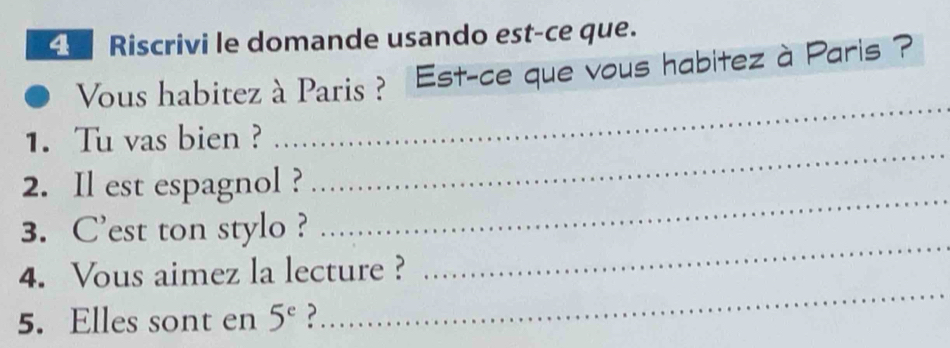 Riscrivi le domande usando est-ce que. 
Vous habitez à Paris ? Est-ce que vous habitez à Paris ? 
_ 
_ 
1. Tu vas bien ? 
_ 
2. Il est espagnol ? 
_ 
3. C'est ton stylo ? 
_ 
4. Vous aimez la lecture ? 
5. Elles sont en 5^e ?