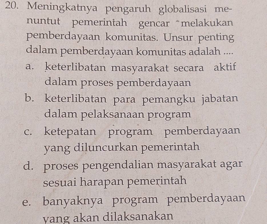 Meningkatnya pengaruh globalisasi me-
nuntut pemerintah gencar melakukan
pemberdayaan komunitas. Unsur penting
dalam pemberdayaan komunitas adalah ....
a. keterlibatan masyarakat secara aktif
dalam proses pemberdayaan
b. keterlibatan para pemangku jabatan
dalam pelaksanaan program
c. ketepatan program pemberdayaan
yang diluncurkan pemerintah
d. proses pengendalian masyarakat agar
sesuai harapan pemerintah
e. banyaknya program pemberdayaan
yang akan dilaksanakan