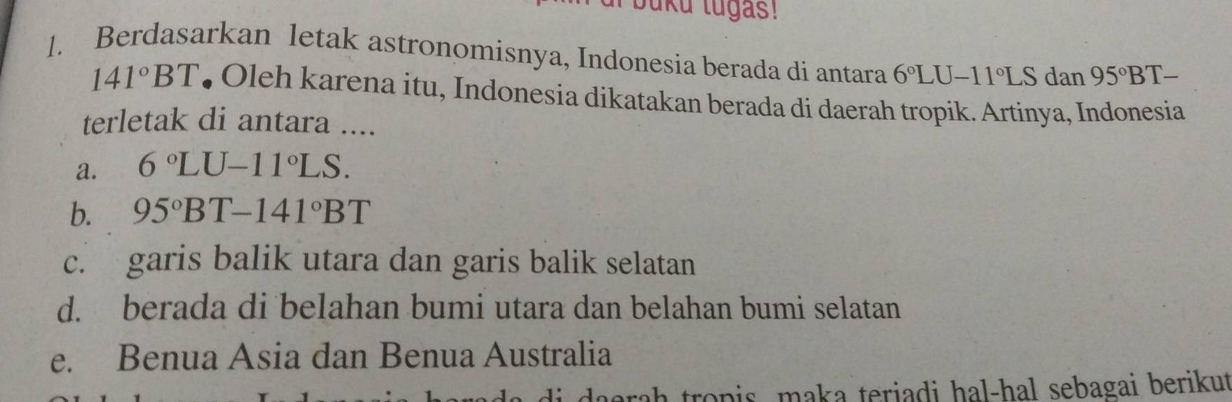 bku lugas!
1. Berdasarkan letak astronomisnya, Indonesia berada di antara 6°LU-11°LS dan 95°BT-
141°BT • Oleh karena itu, Indonesia dikatakan berada di daerah tropik. Artinya, Indonesia
terletak di antara ....
a. 6°LU-11°LS.
b. 95°BT-141°BT
c. garis balik utara dan garis balik selatan
d. berada di belahan bumi utara dan belahan bumi selatan
e. Benua Asia dan Benua Australia
daorah tropis, maka teriadi hal-hal sebagai berikut