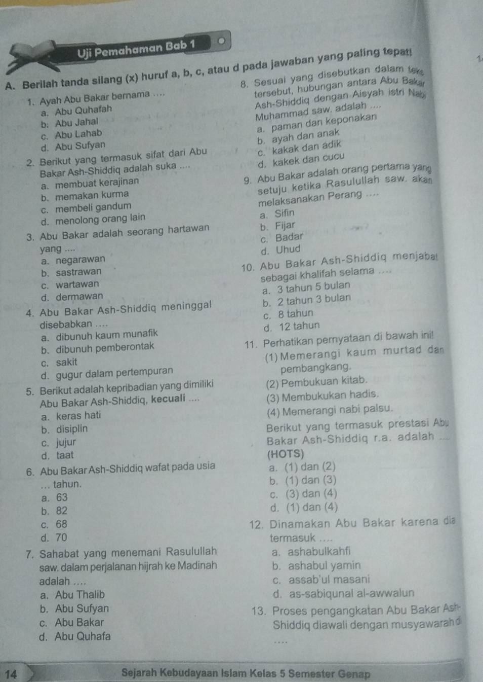 Uji Pemahaman Bab 1 。
A. Berilah tanda silang (x) huruf a, b, c, atau d pada jawaban yang paling tepat!
1
8. Sesual yang disebutkan dalam tek
1. Ayah Abu Bakar bernama ….
tersebut, hubungan antara Abu Baka
a. Abu Quhafah
Ash-Shiddiq dengan Aisyah istri Nabi
Muhammad saw. adalah ....
b: Abu Jahal
a. paman dan keponakan
c. Abu Lahab
d. Abu Sufyan
c. kakak dan adik
2. Berikut yang termasuk sifat dari Abu b. ayah dan anak
Bakar Ash-Shiddiq adalah suka ....
d. kakek dan cucu
a. membuat kerajinan
9. Abu Bakar adalah orang pertama yang
b. memakan kurma
setuju ketika Rasulullah saw. aka
c. membeli gandum
melaksanakan Perang ....
d. menolong orang lain
a、Sifin
3. Abu Bakar adalah seorang hartawan b. Fijar
c. Badar
yang ....
a. negarawan d. Uhud
b.sastrawan
10. Abu Bakar Ash-Shiddiq menjaba
c. wartawan
sebagai khalifah selama ....
a. 3 tahun 5 bulan
d. dermawan
4. Abu Bakar Ash-Shiddiq meninggal b. 2 tahun 3 bulan
c. 8 tahun
disebabkan ....
a. dibunuh kaum munafik d. 12 tahun
b. dibunuh pemberontak
11. Perhatikan pernyataan di bawah ini!
c. sakit
(1)Memerangi kaum murtad da
d. gugur dalam pertempuran pembangkang.
5. Berikut adalah kepribadian yang dimiliki (2) Pembukuan kitab.
Abu Bakar Ash-Shiddiq, kecuali .... (3) Membukukan hadis.
a. keras hati
(4) Memerangi nabi palsu.
b. disiplin
Berikut yang termasuk prestasi Ab
c. jujur Bakar Ash-Shiddiq r.a. adalah ...
d. taat (HOTS)
6. Abu Bakar Ash-Shiddiq wafat pada usia a. (1) dan (2)
_ . tahun. b. (1) dan (3)
a. 63 c. (3) dan (4)
b. 82 d. (1) dan (4)
c. 68 12. Dinamakan Abu Bakar karena dia
d. 70 termasuk ....
7. Sahabat yang menemani Rasulullah a. ashabulkahfi
saw. dalam perjalanan hijrah ke Madinah b. ashabul yamin
adalah .... c. assab'ul masani
a. Abu Thalib d. as-sabiqunal al-awwalun
b. Abu Sufyan 13. Proses pengangkatan Abu Bakar Ash
c. Abu Bakar
Shiddiq diawali dengan musyawarah 
d. Abu Quhafa
…
14 Sejarah Kebudayaan Islam Kelas 5 Semester Genap