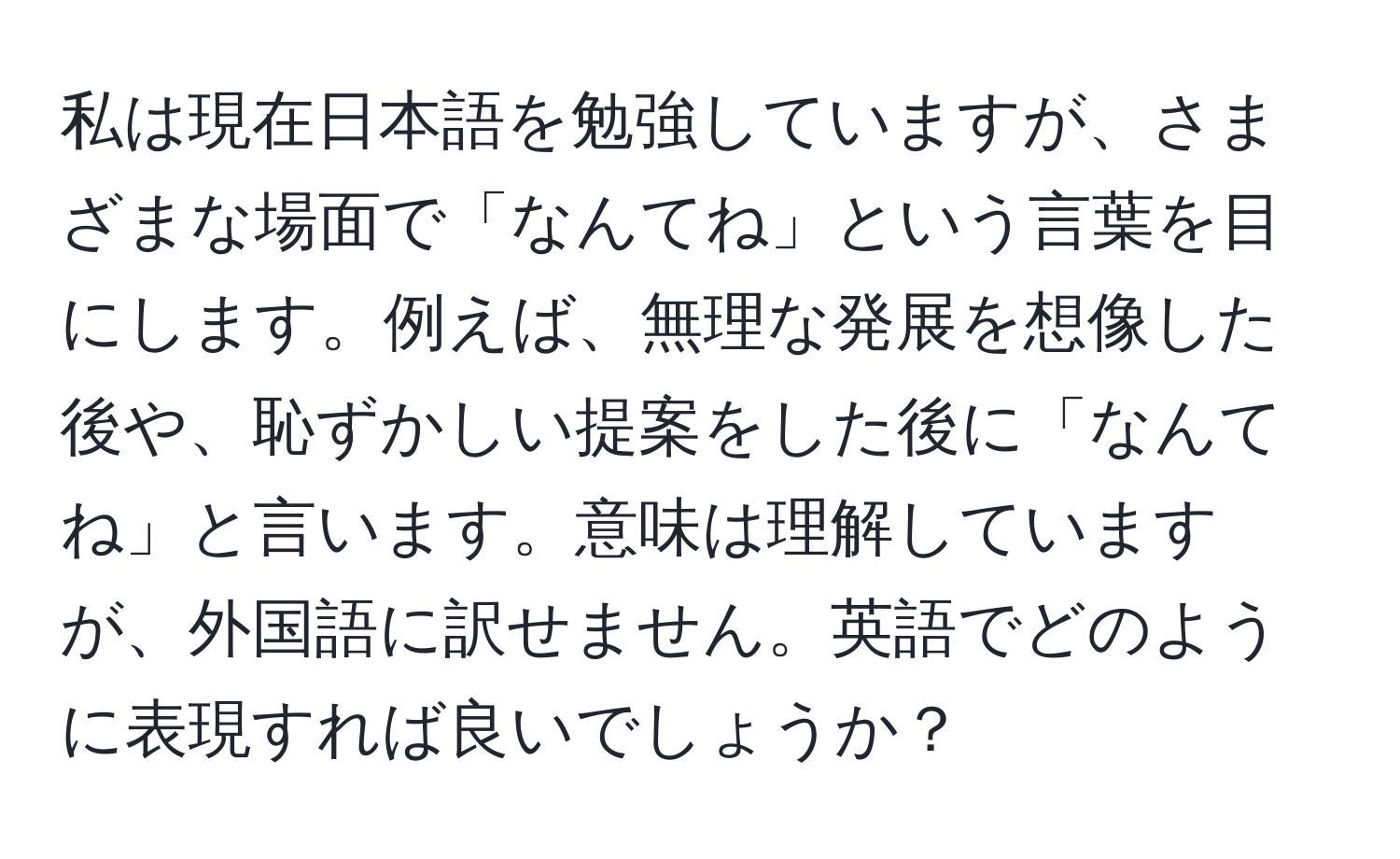 私は現在日本語を勉強していますが、さまざまな場面で「なんてね」という言葉を目にします。例えば、無理な発展を想像した後や、恥ずかしい提案をした後に「なんてね」と言います。意味は理解していますが、外国語に訳せません。英語でどのように表現すれば良いでしょうか？