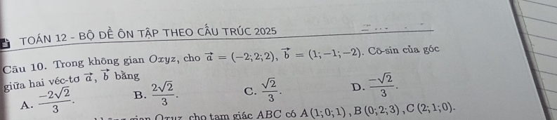 TOÁN 12 - Bộ DÊ ÔN TậP THEO CẤU TRÚC 2025
Câu 10. Trong không gian Oxyz, cho vector a=(-2;2;2), vector b=(1;-1;-2). Cō-sin của góc
giữa hai véc-tơ vector a, vector b bǎng
A.  (-2sqrt(2))/3 . B.  2sqrt(2)/3 . C.  sqrt(2)/3 . D.  (-sqrt(2))/3 . 
gian Oruz cho tam giác ABC có A(1;0;1), B(0;2;3), C(2;1;0).