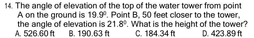 The angle of elevation of the top of the water tower from point
A on the ground is 19.9°. Point B, 50 feet closer to the tower,
the angle of elevation is 21.8^0. What is the height of the tower?
A. 526.60 ft B. 190.63 ft C. 184.34 ft D. 423.89 ft