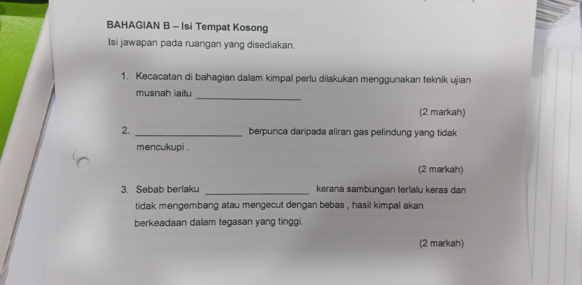 BAHAGIAN B - Isi Tempat Kosong 
Isi jawapan pada ruangan yang disediakan. 
1. Kecacatan di bahagian dalam kimpal perlu dilakukan menggunakan teknik ujian 
_ 
musnah iaitu 
(2 markah) 
2. _berpunca daripada aliran gas pelindung yang tidak 
mencukupi . 
(2 markah) 
3. Sebab berlaku _kerana sambungan terlalu keras dan 
tidak mengembang atau mengecut dengan bebas , hasil kimpal akan 
berkeadaan dalam tegasan yang tinggi. 
(2 markah)