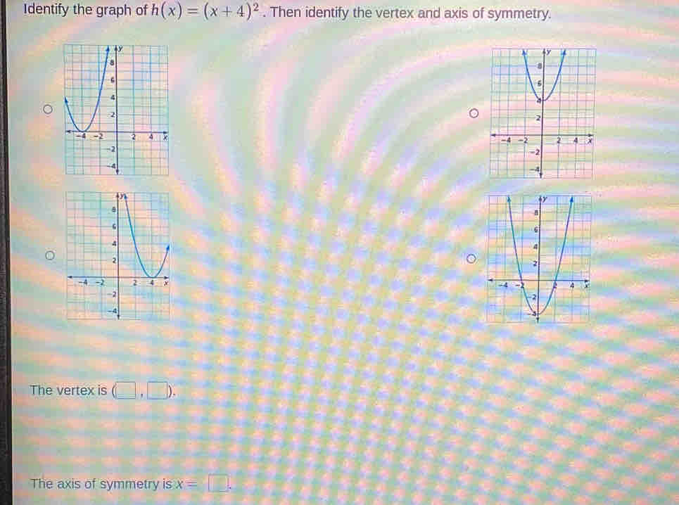 Identify the graph of h(x)=(x+4)^2. Then identify the vertex and axis of symmetry. 


The vertex is (□ ,□ ). 
The axis of symmetry is x=□.