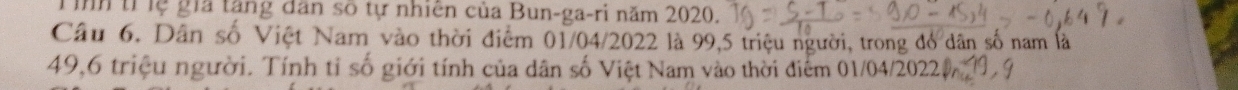 Tình tỉ lệ gia tăng dân số tự nhiên của Bun-ga-ri năm 2020. 
Câu 6. Dân số Việt Nam vào thời điểm 01/04/2022 là 99, 5 triệu người, trong đó dân số nam là
49, 6 triệu người. Tính tỉ số giới tính của dân số Việt Nam vào thời điểm 01/04/20221