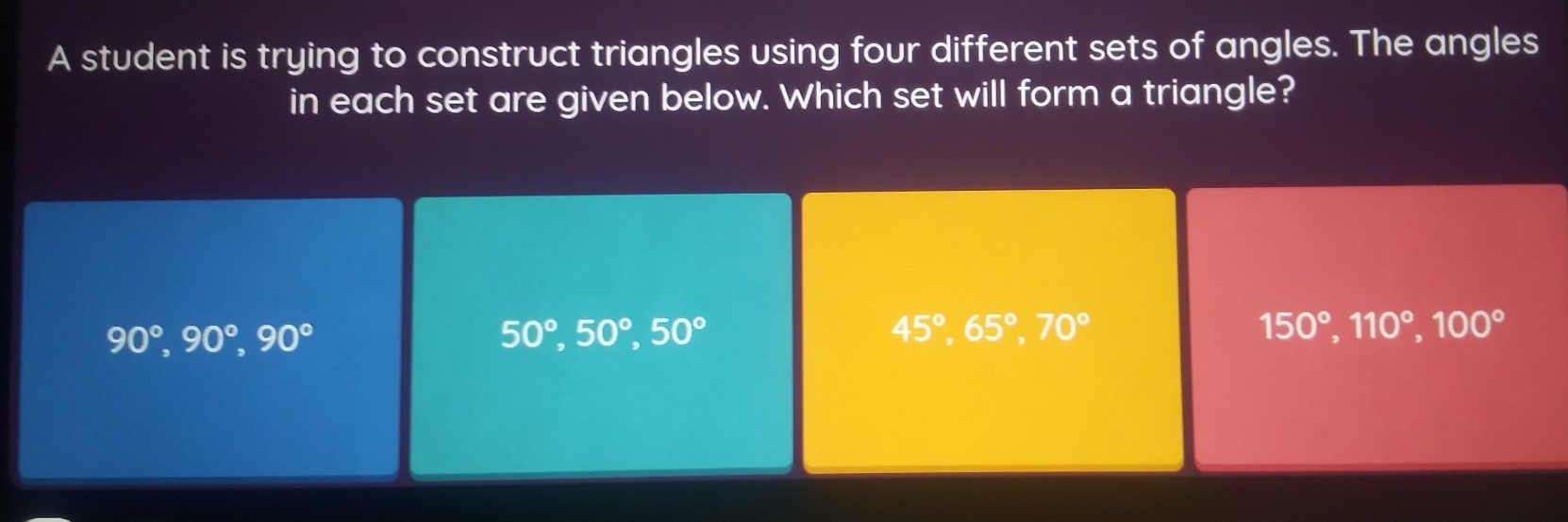 A student is trying to construct triangles using four different sets of angles. The angles
in each set are given below. Which set will form a triangle?
90°, 90°, 90°
50°, 50°, 50°
45°, 65°, 70°
150°, 110°, 100°