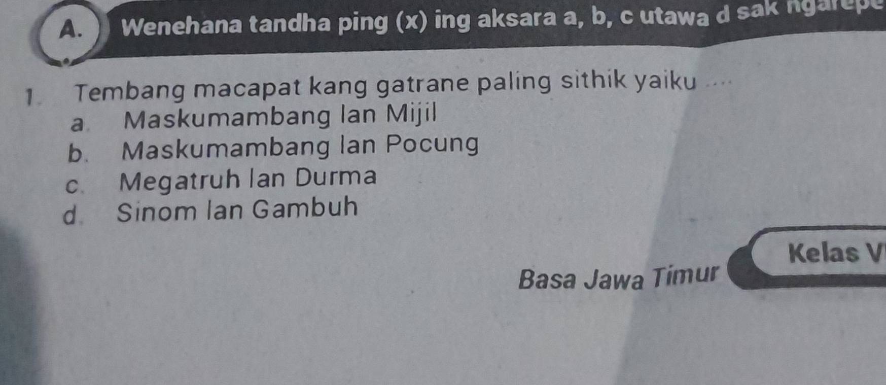 ) Wenehana tandha ping (x) ing aksara a, b, c utawa d sak ngarepe
1 Tembang macapat kang gatrane paling sithik yaiku ...
a Maskumambang lan Mijil
b. Maskumambang Ian Pocung
c Megatruh lan Durma
d Sinom Ian Gambuh
Kelas V
Basa Jawa Timur