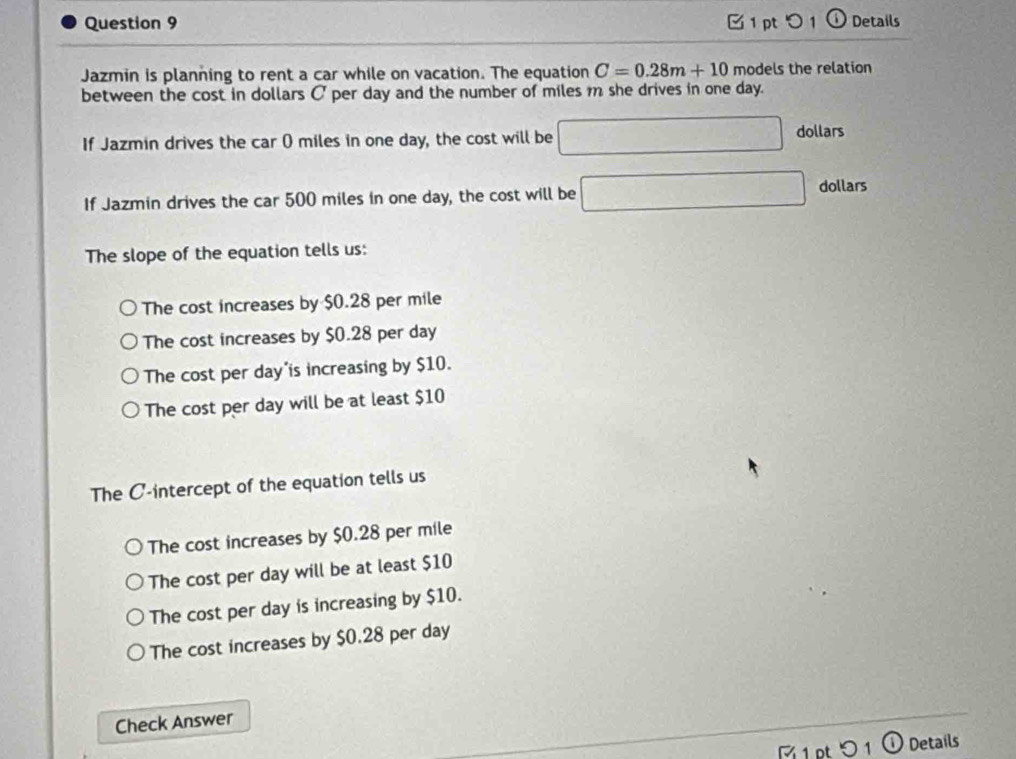 つ 1 ⓘ Details
Jazmin is planning to rent a car while on vacation. The equation C=0.28m+10 models the relation
between the cost in dollars C per day and the number of miles m she drives in one day.
If Jazmin drives the car () miles in one day, the cost will be □ dollars
If Jazmin drives the car 500 miles in one day, the cost will be □ dollars
The slope of the equation tells us:
The cost increases by $0.28 per mile
The cost increases by $0.28 per day
The cost per day is increasing by $10.
The cost per day will be at least $10
The C -intercept of the equation tells us
The cost increases by $0.28 per mile
The cost per day will be at least $10
The cost per day is increasing by $10.
The cost increases by $0.28 per day
Check Answer
1 pt 1 ① Details